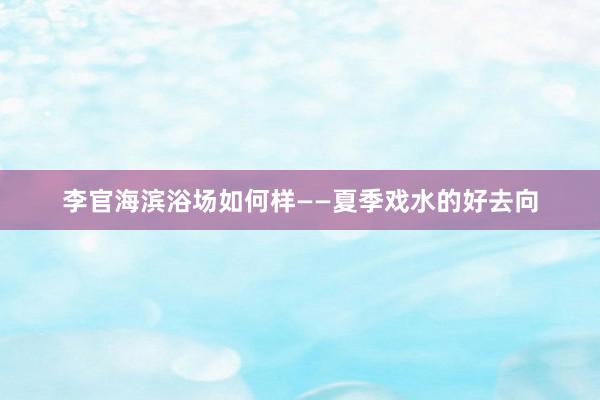李官海滨浴场如何样——夏季戏水的好去向