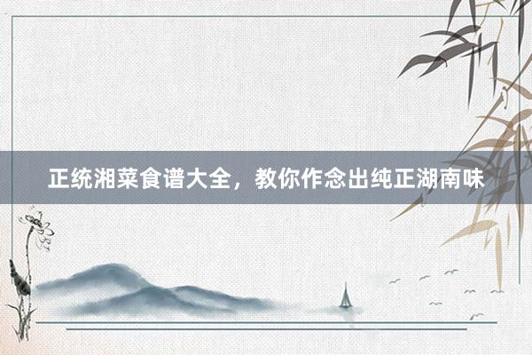正统湘菜食谱大全，教你作念出纯正湖南味