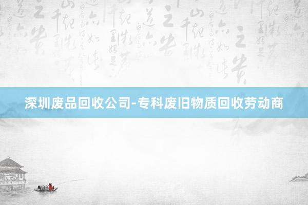 深圳废品回收公司-专科废旧物质回收劳动商